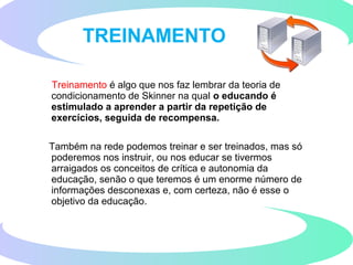 Treinamento é algo que nos faz lembrar da teoria de
condicionamento de Skinner na qual o educando é
estimulado a aprender a partir da repetição de
exercícios, seguida de recompensa.
Também na rede podemos treinar e ser treinados, mas só
poderemos nos instruir, ou nos educar se tivermos
arraigados os conceitos de crítica e autonomia da
educação, senão o que teremos é um enorme número de
informações desconexas e, com certeza, não é esse o
objetivo da educação.
TREINAMENTO
 
