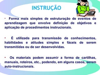 INSTRUÇÃO
• Forma mais simples de estruturação de eventos de
aprendizagem que envolve definição de objetivos e
aplicação de procedimentos instrucionais.
• É utilizada para transmissão de conhecimentos,
habilidades e atitudes simples e fáceis de serem
transmitidas ou de ser desenvolvidas.
• Os materiais podem assumir a forma de cartilhas,
manuais, roteiros, etc., podendo, em alguns casos, serem
auto-instrucionais.
 