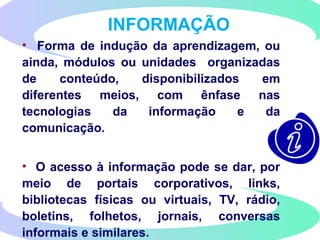 INFORMAÇÃO
• Forma de indução da aprendizagem, ou
ainda, módulos ou unidades organizadas
de conteúdo, disponibilizados em
diferentes meios, com ênfase nas
tecnologias da informação e da
comunicação.
• O acesso à informação pode se dar, por
meio de portais corporativos, links,
bibliotecas físicas ou virtuais, TV, rádio,
boletins, folhetos, jornais, conversas
informais e similares.
 