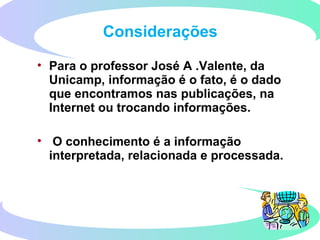 • Para o professor José A .Valente, da
Unicamp, informação é o fato, é o dado
que encontramos nas publicações, na
Internet ou trocando informações.
• O conhecimento é a informação
interpretada, relacionada e processada.
Considerações
 