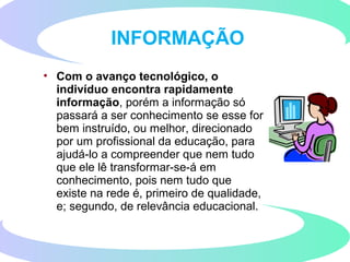 • Com o avanço tecnológico, o
indivíduo encontra rapidamente
informação, porém a informação só
passará a ser conhecimento se esse for
bem instruído, ou melhor, direcionado
por um profissional da educação, para
ajudá-lo a compreender que nem tudo
que ele lê transformar-se-á em
conhecimento, pois nem tudo que
existe na rede é, primeiro de qualidade,
e; segundo, de relevância educacional.
INFORMAÇÃO
 