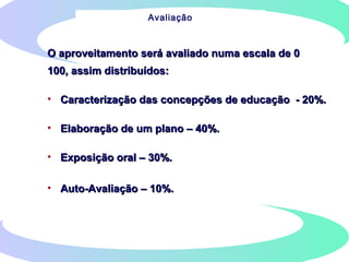O aproveitamento será avaliado numa escala de 0O aproveitamento será avaliado numa escala de 0
100, assim distribuídos:100, assim distribuídos:
• Caracterização das concepções de educação - 20%.Caracterização das concepções de educação - 20%.
• Elaboração de um plano – 40%.Elaboração de um plano – 40%.
• Exposição oral – 30%.Exposição oral – 30%.
• Auto-Avaliação – 10%.Auto-Avaliação – 10%.
Avaliação
 