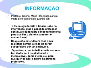 • Portanto, Gabriel Mario Rodrigues conclui
muito bem seu ensaio quando diz:
• a tecnologia facilita a transmissão da
informação, mas o papel do professor
continua e continuará sendo fundamental
para auxiliar o aluno a construir o
conhecimento.
• Os que não entenderem essa nova
realidade correm o risco de serem
substituídos por uma máquina.
• O professor que trabalhar mais como um
facilitador será insubstituível e
inesquecível, como até hoje é, para
qualquer de nós, a figura da primeira
professora.
INFORMAÇÃO
 