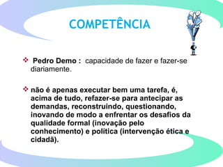 COMPETÊNCIA
 Pedro Demo : capacidade de fazer e fazer-se
diariamente.
 não é apenas executar bem uma tarefa, é,
acima de tudo, refazer-se para antecipar as
demandas, reconstruindo, questionando,
inovando de modo a enfrentar os desafios da
qualidade formal (inovação pelo
conhecimento) e política (intervenção ética e
cidadã).
 