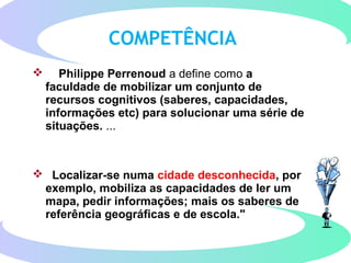COMPETÊNCIA
 Philippe Perrenoud a define como a
faculdade de mobilizar um conjunto de
recursos cognitivos (saberes, capacidades,
informações etc) para solucionar uma série de
situações. ...
 Localizar-se numa cidade desconhecida, por
exemplo, mobiliza as capacidades de ler um
mapa, pedir informações; mais os saberes de
referência geográficas e de escola."
 