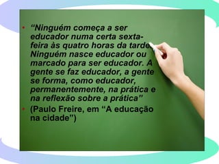 • “Ninguém começa a ser
educador numa certa sexta-
feira às quatro horas da tarde.
Ninguém nasce educador ou
marcado para ser educador. A
gente se faz educador, a gente
se forma, como educador,
permanentemente, na prática e
na reflexão sobre a prática”
• (Paulo Freire, em “A educação
na cidade”)
 