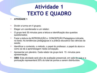 Atividade 1
TEXTO E QUADRO
• ATIVIDADE 1
• Dividir a turma em 4 grupos;
• Eleger um coordenador e um relator;
• O grupo terá 30 minutos para a leitura e identificação dos quesitos
questionados;
• Fazer a leitura da INTRODUÇÃO e CONCEPÇÃO Pedagógica indicada,
no texto: As tendências pedagógicas e a prática educativa nas ciências da
saúde;
• Identificar o conteúdo, o método, o papel do professor, o papel do aluno e
como se dá a aprendizagem nesta concepção.
• Apresentar em plenário. Cada relator de grupo terá 15 minutos para
apresentação.
• OBS: Esta atividade será alvo de avaliação presencial, em sala de aula e a
pontuação representará 20% do total de pontos a serem distribuídos.
 