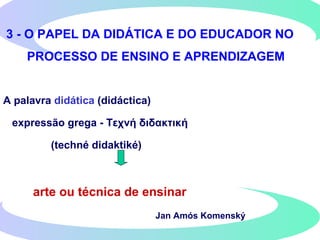 3 - O PAPEL DA DIDÁTICA E DO EDUCADOR NO
PROCESSO DE ENSINO E APRENDIZAGEM
A palavra didática (didáctica)
expressão grega - Τεχνή διδακτική
(techné didaktiké)
arte ou técnica de ensinar
Jan Amós Komenský
 