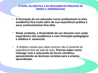 O PAPEL DA DIDÁTICA E DO EDUCADOR NO PROCESSO DE
ENSINO E APRENDIZAGEM
• A formação de um educador como profissional na área
acadêmica fica muito além de sua experiência prática e
seus conhecimentos fora dela.
• Neste contexto, a titularidade de um docente com vasta
experiência não acadêmica e com formação pedagógica
e didática é essencial.
• A didática mostra que saber ensinar não é somente ter
experiência fora da sala de aula. Precisa saber como
interagir com o educando de forma científica,
apresentando as técnicas corretas para o ensino-
aprendizado.
 