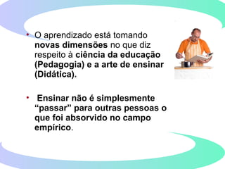 • O aprendizado está tomando
novas dimensões no que diz
respeito à ciência da educação
(Pedagogia) e a arte de ensinar
(Didática).
• Ensinar não é simplesmente
“passar” para outras pessoas o
que foi absorvido no campo
empírico.
 