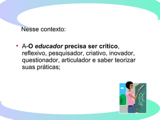 Nesse contexto:
• A-O educador precisa ser crítico,
reflexivo, pesquisador, criativo, inovador,
questionador, articulador e saber teorizar
suas práticas;
 
