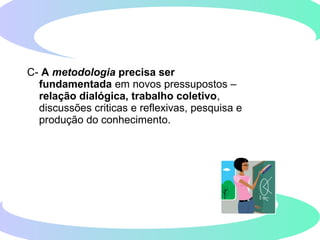 C- A metodologia precisa ser
fundamentada em novos pressupostos –
relação dialógica, trabalho coletivo,
discussões criticas e reflexivas, pesquisa e
produção do conhecimento.
 