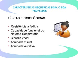 CARACTERISTICAS REQUERIDAS PARA O BOM
PROFESSOR
FÍSICAS E FISIOLÓGICAS
• Resistência à fadiga
• Capacidade funcional do
sistema Respiratório
• Clareza vocal
• Acuidade visual
• Acuidade auditiva
 