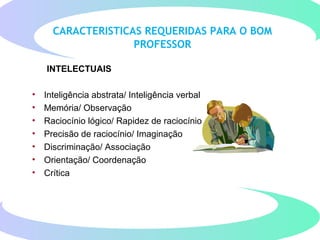 CARACTERISTICAS REQUERIDAS PARA O BOM
PROFESSOR
INTELECTUAIS
• Inteligência abstrata/ Inteligência verbal
• Memória/ Observação
• Raciocínio lógico/ Rapidez de raciocínio
• Precisão de raciocínio/ Imaginação
• Discriminação/ Associação
• Orientação/ Coordenação
• Crítica
 