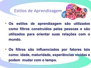 Estilos de Aprendizagem
• Os estilos de aprendizagem são utilizados
como filtros construídos pelas pessoas e são
utilizados para orientar suas relações com o
mundo.
• Os filtros são influenciados por fatores tais
como: idade, maturidade, experiências vividas e
podem mudar com o tempo.
 