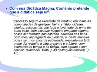 • Com sua Didática Magna, Comênio pretende
que a didática seja um
“processo seguro e excelente de instituir, em todas as
comunidades de qualquer Reino cristão, cidades,
aldeias, escolas tais que toda a juventude de um e de
outro sexo, sem excetuar ninguém em parte alguma,
possa ser formada nos estudos, educada nos bons
costumes, impregnada de piedade, e, desta maneira,
possa ser, nos anos da puberdade, instruída em tudo
o que diz respeito à vida presente e à futura, com
economia de tempo e de fadiga, com agrado e com
solidez” (Comênio, 1985, p.43 destaques nossos) (p.
43)
 