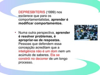 DEPRESBITERIS (1999) nos
esclarece que para os
comportamentalistas, aprender é
modificar comportamentos.
• Numa outra perspectiva, aprender
é resolver problemas, é
apropriar-se de respostas.
Pessoas que defendem essa
concepção acreditam que a
inteligência não é um dom nem um
acúmulo de saberes. Ela se
constrói no decorrer de um longo
processo.
 