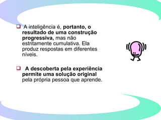  A inteligência é, portanto, o
resultado de uma construção
progressiva, mas não
estritamente cumulativa. Ela
produz respostas em diferentes
níveis.
 A descoberta pela experiência
permite uma solução original
pela própria pessoa que aprende.
 