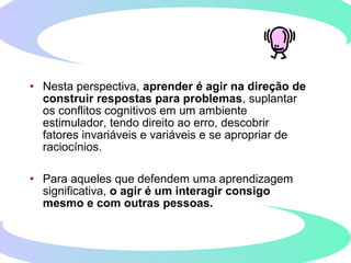 • Nesta perspectiva, aprender é agir na direção de
construir respostas para problemas, suplantar
os conflitos cognitivos em um ambiente
estimulador, tendo direito ao erro, descobrir
fatores invariáveis e variáveis e se apropriar de
raciocínios.
• Para aqueles que defendem uma aprendizagem
significativa, o agir é um interagir consigo
mesmo e com outras pessoas.
 