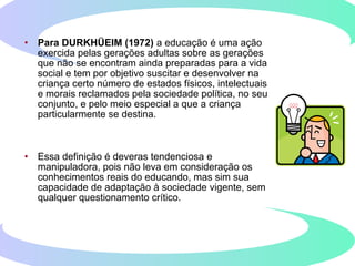 • Para DURKHÜEIM (1972) a educação é uma ação
exercida pelas gerações adultas sobre as gerações
que não se encontram ainda preparadas para a vida
social e tem por objetivo suscitar e desenvolver na
criança certo número de estados físicos, intelectuais
e morais reclamados pela sociedade política, no seu
conjunto, e pelo meio especial a que a criança
particularmente se destina.
• Essa definição é deveras tendenciosa e
manipuladora, pois não leva em consideração os
conhecimentos reais do educando, mas sim sua
capacidade de adaptação à sociedade vigente, sem
qualquer questionamento crítico.
 