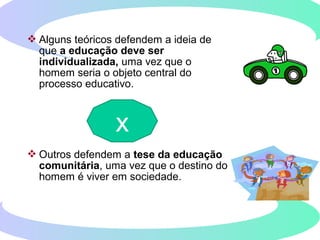  Alguns teóricos defendem a ideia de
que a educação deve ser
individualizada, uma vez que o
homem seria o objeto central do
processo educativo.
 Outros defendem a tese da educação
comunitária, uma vez que o destino do
homem é viver em sociedade.
x
 
