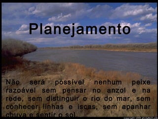 Não será possível nenhum peixe
razoável sem pensar no anzol e na
rede, sem distinguir o rio do mar, sem
conhecer linhas e iscas, sem apanhar
chuva e sentir o sol.
Planejamento
 