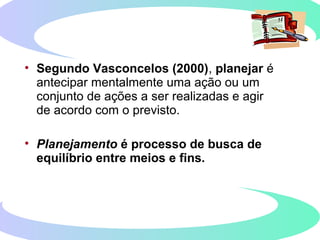 • Segundo Vasconcelos (2000), planejar é
antecipar mentalmente uma ação ou um
conjunto de ações a ser realizadas e agir
de acordo com o previsto.
• Planejamento é processo de busca de
equilíbrio entre meios e fins.
 
