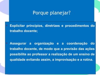 Porque planejar?
• Explicitar princípios, diretrizes e procedimentos do
trabalho docente;
• Assegurar a organização e a coordenação do
trabalho docente, de modo que a previsão das ações
possibilite ao professor a realização de um ensino de
qualidade evitando assim, a improvisação e a rotina.
 