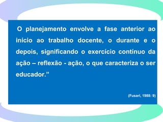 O planejamento envolve a fase anterior ao
início ao trabalho docente, o durante e o
depois, significando o exercício contínuo da
ação – reflexão - ação, o que caracteriza o ser
educador.”
(Fusari, 1988: 9)
 