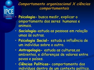 Comportamento organizacional X ciências comportamentais Psicologia-  busca medir, explicar o omportamento dos seres  humanos e animais. Sociologia- estuda as pessoas em relação umas às outras. Psicologia Social-  estuda a influência de um indivíduo sobre o outro. Antropologia-  estuda as culturas,os ambientes, e diferenças de valores entre povos e países. Ciências Políticas-  comportamento dos indivíduos dentro de um contexto político. 
