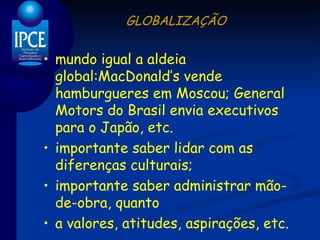 GLOBALIZAÇÃO mundo igual a aldeia global:MacDonald’s vende hamburgueres em Moscou; General Motors do Brasil envia executivos para o Japão, etc. importante saber lidar com as diferenças culturais; importante saber administrar mão-de-obra, quanto a valores, atitudes, aspirações, etc. 