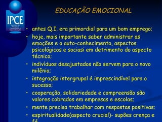 EDUCAÇÃO EMOCIONAL antes Q.I. era primordial para um bom emprego; hoje, mais importante saber administrar as emoções e o auto-conhecimento, aspectos psicológicos e sociasi em detrimento do aspecto técnico; indivíduos desajustados não servem para o novo milênio; integração intergrupal é imprescindível para o sucesso; cooperação, solidariedade e compreensão são valores cobrados em empresas e escolas; mente precisa trabalhar com respostas positivas; espiritualidade(aspecto crucial)- supões crença e fé. 