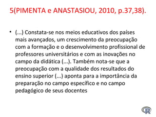5(PIMENTA e ANASTASIOU, 2010, p.37,38).
• (...) Constata-se nos meios educativos dos países
mais avançados, um crescimento da preocupação
com a formação e o desenvolvimento profissional de
professores universitários e com as inovações no
campo da didática (...). Também nota-se que a
preocupação com a qualidade dos resultados do
ensino superior (...) aponta para a importância da
preparação no campo específico e no campo
pedagógico de seus docentes
 