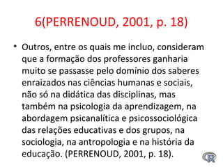 6(PERRENOUD, 2001, p. 18)
• Outros, entre os quais me incluo, consideram
que a formação dos professores ganharia
muito se passasse pelo domínio dos saberes
enraizados nas ciências humanas e sociais,
não só na didática das disciplinas, mas
também na psicologia da aprendizagem, na
abordagem psicanalítica e psicossociológica
das relações educativas e dos grupos, na
sociologia, na antropologia e na história da
educação. (PERRENOUD, 2001, p. 18).
 