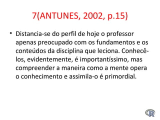 7(ANTUNES, 2002, p.15)
• Distancia-se do perfil de hoje o professor
apenas preocupado com os fundamentos e os
conteúdos da disciplina que leciona. Conhecê-
los, evidentemente, é importantíssimo, mas
compreender a maneira como a mente opera
o conhecimento e assimila-o é primordial.
 