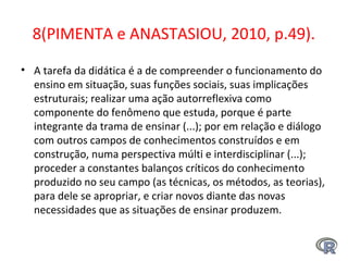 8(PIMENTA e ANASTASIOU, 2010, p.49).
• A tarefa da didática é a de compreender o funcionamento do
ensino em situação, suas funções sociais, suas implicações
estruturais; realizar uma ação autorreflexiva como
componente do fenômeno que estuda, porque é parte
integrante da trama de ensinar (...); por em relação e diálogo
com outros campos de conhecimentos construídos e em
construção, numa perspectiva múlti e interdisciplinar (...);
proceder a constantes balanços críticos do conhecimento
produzido no seu campo (as técnicas, os métodos, as teorias),
para dele se apropriar, e criar novos diante das novas
necessidades que as situações de ensinar produzem.
 