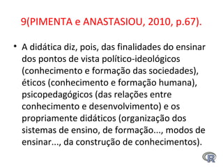 9(PIMENTA e ANASTASIOU, 2010, p.67).
• A didática diz, pois, das finalidades do ensinar
dos pontos de vista político-ideológicos
(conhecimento e formação das sociedades),
éticos (conhecimento e formação humana),
psicopedagógicos (das relações entre
conhecimento e desenvolvimento) e os
propriamente didáticos (organização dos
sistemas de ensino, de formação..., modos de
ensinar..., da construção de conhecimentos).
 