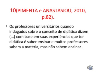 10(PIMENTA e ANASTASIOU, 2010,
p.82).
• Os professores universitários quando
indagados sobre o conceito de didática dizem
(...) com base em suas experiências que ter
didática é saber ensinar e muitos professores
sabem a matéria, mas não sabem ensinar.
 