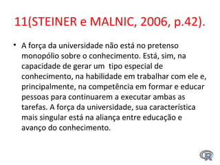11(STEINER e MALNIC, 2006, p.42).
• A força da universidade não está no pretenso
monopólio sobre o conhecimento. Está, sim, na
capacidade de gerar um tipo especial de
conhecimento, na habilidade em trabalhar com ele e,
principalmente, na competência em formar e educar
pessoas para continuarem a executar ambas as
tarefas. A força da universidade, sua característica
mais singular está na aliança entre educação e
avanço do conhecimento.
 