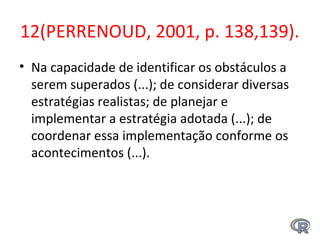 12(PERRENOUD, 2001, p. 138,139).
• Na capacidade de identificar os obstáculos a
serem superados (...); de considerar diversas
estratégias realistas; de planejar e
implementar a estratégia adotada (...); de
coordenar essa implementação conforme os
acontecimentos (...).
 