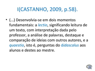 I(CASTANHO, 2009, p.58).
• (...) Desenvolvia-se em dois momentos
fundamentais: a lectio, significando leitura de
um texto, com interpretação dada pelo
professor, a análise de palavras, destaque e
comparação de ideias com outros autores, e a
quaestio, isto é, perguntas do didascalus aos
alunos e destes ao mestre.
 