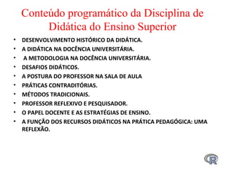 Conteúdo programático da Disciplina de
Didática do Ensino Superior
• DESENVOLVIMENTO HISTÓRICO DA DIDÁTICA.
• A DIDÁTICA NA DOCÊNCIA UNIVERSITÁRIA.
• A METODOLOGIA NA DOCÊNCIA UNIVERSITÁRIA.
• DESAFIOS DIDÁTICOS.
• A POSTURA DO PROFESSOR NA SALA DE AULA
• PRÁTICAS CONTRADITÓRIAS.
• MÉTODOS TRADICIONAIS.
• PROFESSOR REFLEXIVO E PESQUISADOR.
• O PAPEL DOCENTE E AS ESTRATÉGIAS DE ENSINO.
• A FUNÇÃO DOS RECURSOS DIDÁTICOS NA PRÁTICA PEDAGÓGICA: UMA
REFLEXÃO.
 