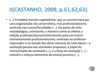 II(CASTANHO, 2009, p.61,62,63).
• (...) O modelo francês-napoleônico, que se caracterizava por
uma organização não universitária, mas profissionalizante,
centrada nos cursos/faculdades (...). Do ponto de vista
metodológico, entretanto, a maneira como se efetiva a
relação professor/aluno/conhecimento para um ensino
eminentemente profissionalizante, centrado no professor
repassador e no estudo das obras clássicas de cada época – a
aceitação passiva das atividades propostas, o papel da
memorização do conteúdo (...), e a força da avaliação (...) –
mantém e reforça elementos do ensino jesuítico (...).
 