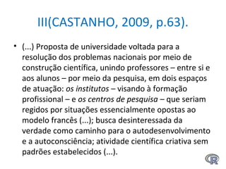 III(CASTANHO, 2009, p.63).
• (...) Proposta de universidade voltada para a
resolução dos problemas nacionais por meio de
construção científica, unindo professores – entre si e
aos alunos – por meio da pesquisa, em dois espaços
de atuação: os institutos – visando à formação
profissional – e os centros de pesquisa – que seriam
regidos por situações essencialmente opostas ao
modelo francês (...); busca desinteressada da
verdade como caminho para o autodesenvolvimento
e a autoconsciência; atividade científica criativa sem
padrões estabelecidos (...).
 