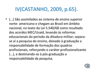 IV(CASTANHO, 2009, p.65).
• (...) São assimilados ao sistema de ensino superior
norte- americano e chegam ao Brasil em âmbito
nacional, no texto da Lei 5.540/68 como resultado
dos acordos MEC/Usaid, levando às reformas
educacionais do período da ditadura militar; separa-
se aí a pesquisa do ensino, deixado à graduação a
responsabilidade de formação dos quadros
profissionais, reforçando o caráter profissionalizante
(...), e destinando-se à pós-graduação a
responsabilidade da pesquisa.
 