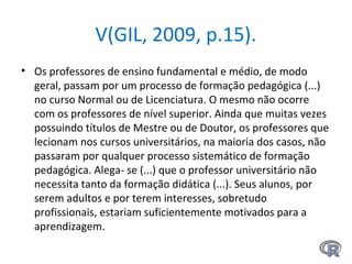 V(GIL, 2009, p.15).
• Os professores de ensino fundamental e médio, de modo
geral, passam por um processo de formação pedagógica (...)
no curso Normal ou de Licenciatura. O mesmo não ocorre
com os professores de nível superior. Ainda que muitas vezes
possuindo títulos de Mestre ou de Doutor, os professores que
lecionam nos cursos universitários, na maioria dos casos, não
passaram por qualquer processo sistemático de formação
pedagógica. Alega- se (...) que o professor universitário não
necessita tanto da formação didática (...). Seus alunos, por
serem adultos e por terem interesses, sobretudo
profissionais, estariam suficientemente motivados para a
aprendizagem.
 