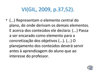 VI(GIL, 2009, p.37,52).
• (...) Representam o elemento central do
plano, de onde derivam os demais elementos.
E acerca dos conteúdos ele declara: (...) Passa
a ser encarado como elemento para a
concretização dos objetivos (...). (...) O
planejamento dos conteúdos deverá servir
antes à aprendizagem do aluno que ao
interesse do professor.
 