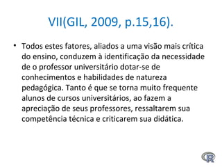 VII(GIL, 2009, p.15,16).
• Todos estes fatores, aliados a uma visão mais crítica
do ensino, conduzem à identificação da necessidade
de o professor universitário dotar-se de
conhecimentos e habilidades de natureza
pedagógica. Tanto é que se torna muito frequente
alunos de cursos universitários, ao fazem a
apreciação de seus professores, ressaltarem sua
competência técnica e criticarem sua didática.
 