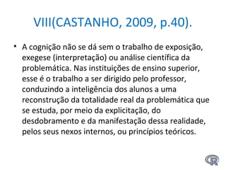 VIII(CASTANHO, 2009, p.40).
• A cognição não se dá sem o trabalho de exposição,
exegese (interpretação) ou análise científica da
problemática. Nas instituições de ensino superior,
esse é o trabalho a ser dirigido pelo professor,
conduzindo a inteligência dos alunos a uma
reconstrução da totalidade real da problemática que
se estuda, por meio da explicitação, do
desdobramento e da manifestação dessa realidade,
pelos seus nexos internos, ou princípios teóricos.
 