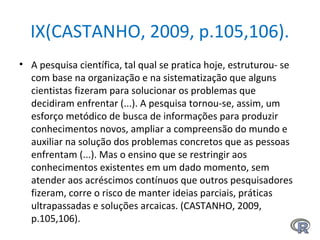 IX(CASTANHO, 2009, p.105,106).
• A pesquisa científica, tal qual se pratica hoje, estruturou- se
com base na organização e na sistematização que alguns
cientistas fizeram para solucionar os problemas que
decidiram enfrentar (...). A pesquisa tornou-se, assim, um
esforço metódico de busca de informações para produzir
conhecimentos novos, ampliar a compreensão do mundo e
auxiliar na solução dos problemas concretos que as pessoas
enfrentam (...). Mas o ensino que se restringir aos
conhecimentos existentes em um dado momento, sem
atender aos acréscimos contínuos que outros pesquisadores
fizeram, corre o risco de manter ideias parciais, práticas
ultrapassadas e soluções arcaicas. (CASTANHO, 2009,
p.105,106).
 